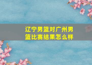 辽宁男篮对广州男篮比赛结果怎么样