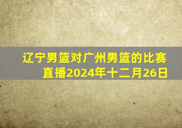 辽宁男篮对广州男篮的比赛直播2024年十二月26日