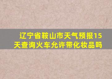 辽宁省鞍山市天气预报15天查询火车允许带化妆品吗