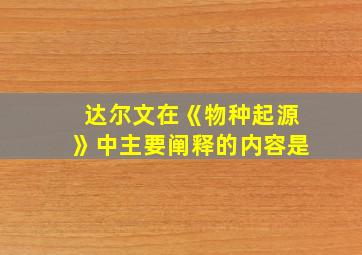 达尔文在《物种起源》中主要阐释的内容是