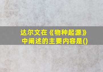 达尔文在《物种起源》中阐述的主要内容是()