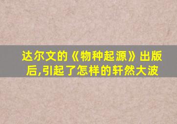 达尔文的《物种起源》出版后,引起了怎样的轩然大波