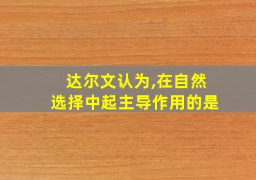 达尔文认为,在自然选择中起主导作用的是