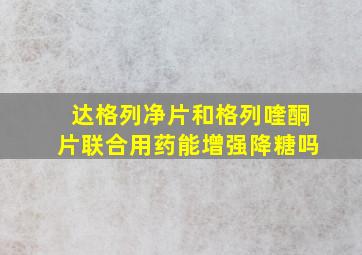 达格列净片和格列喹酮片联合用药能增强降糖吗