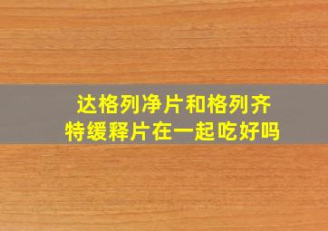 达格列净片和格列齐特缓释片在一起吃好吗