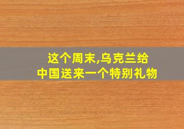 这个周末,乌克兰给中国送来一个特别礼物