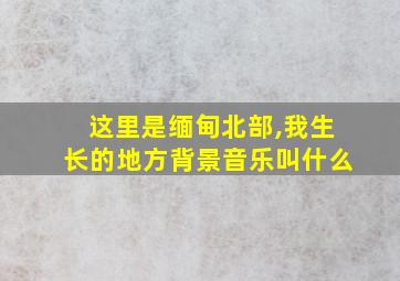 这里是缅甸北部,我生长的地方背景音乐叫什么