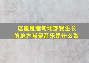 这里是缅甸北部我生长的地方背景音乐是什么歌