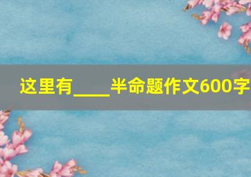 这里有____半命题作文600字