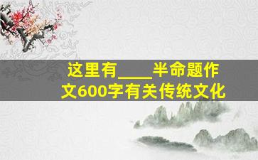 这里有____半命题作文600字有关传统文化