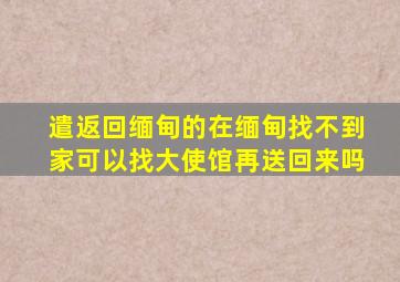 遣返回缅甸的在缅甸找不到家可以找大使馆再送回来吗