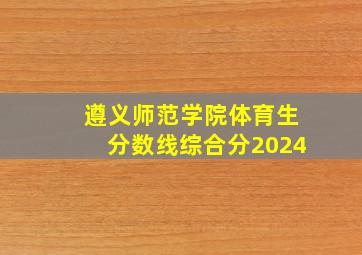 遵义师范学院体育生分数线综合分2024