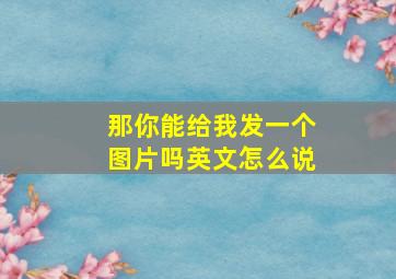 那你能给我发一个图片吗英文怎么说