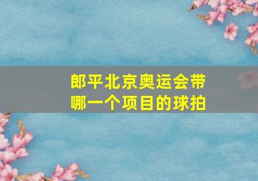 郎平北京奥运会带哪一个项目的球拍