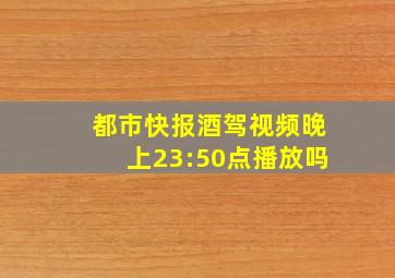 都市快报酒驾视频晚上23:50点播放吗