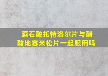 酒石酸托特洛尔片与醋酸地赛米松片一起服用吗