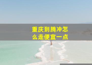 重庆到腾冲怎么走便宜一点