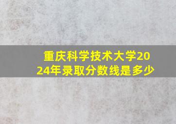 重庆科学技术大学2024年录取分数线是多少