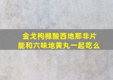 金戈枸橼酸西地那非片能和六味地黄丸一起吃么