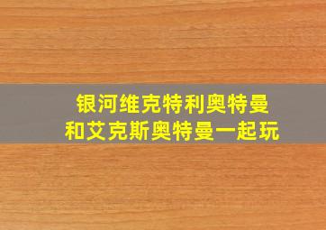 银河维克特利奥特曼和艾克斯奥特曼一起玩