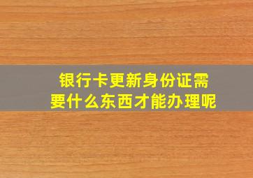 银行卡更新身份证需要什么东西才能办理呢