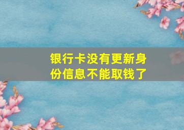 银行卡没有更新身份信息不能取钱了