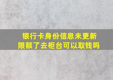 银行卡身份信息未更新限额了去柜台可以取钱吗