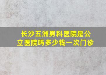 长沙五洲男科医院是公立医院吗多少钱一次门诊