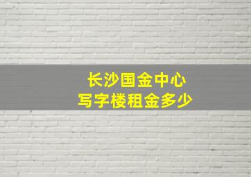 长沙国金中心写字楼租金多少