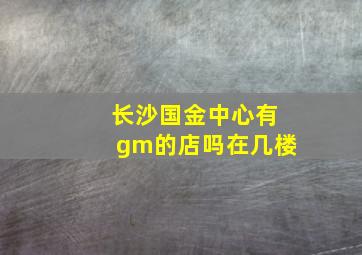 长沙国金中心有gm的店吗在几楼