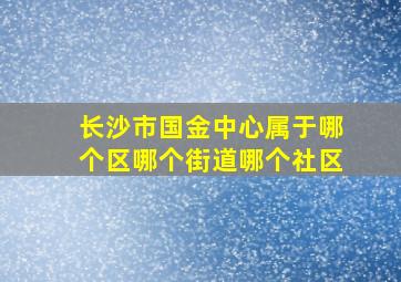 长沙市国金中心属于哪个区哪个街道哪个社区