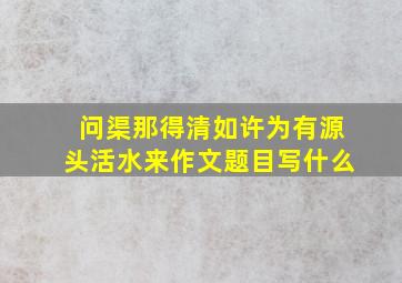 问渠那得清如许为有源头活水来作文题目写什么