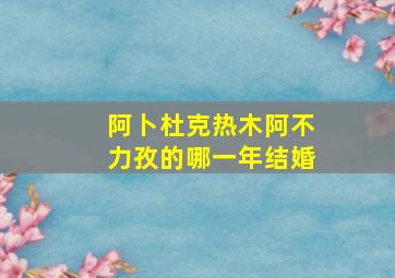 阿卜杜克热木阿不力孜的哪一年结婚