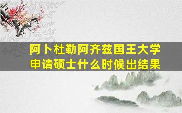 阿卜杜勒阿齐兹国王大学申请硕士什么时候出结果