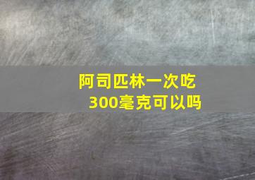 阿司匹林一次吃300毫克可以吗