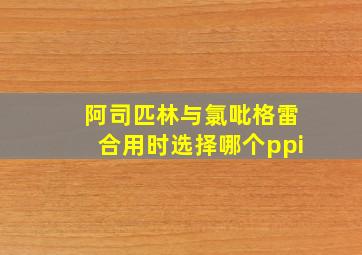 阿司匹林与氯吡格雷合用时选择哪个ppi