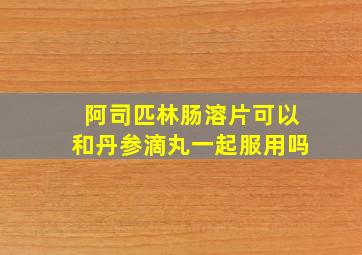 阿司匹林肠溶片可以和丹参滴丸一起服用吗