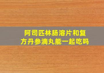 阿司匹林肠溶片和复方丹参滴丸能一起吃吗