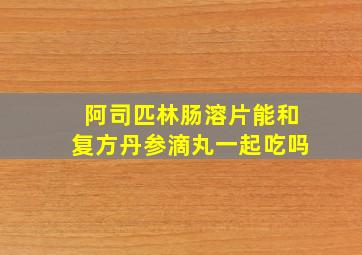 阿司匹林肠溶片能和复方丹参滴丸一起吃吗