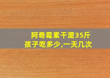 阿奇霉素干混35斤孩子吃多少,一天几次