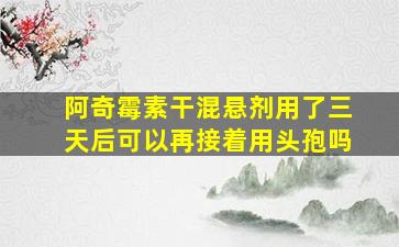 阿奇霉素干混悬剂用了三天后可以再接着用头孢吗