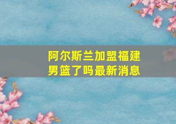 阿尔斯兰加盟福建男篮了吗最新消息