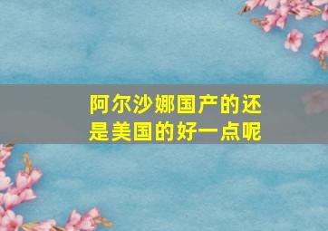 阿尔沙娜国产的还是美国的好一点呢