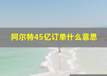 阿尔特45亿订单什么意思