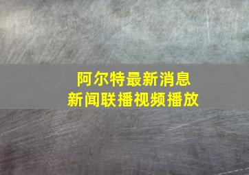 阿尔特最新消息新闻联播视频播放