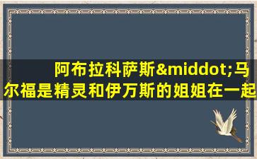 阿布拉科萨斯·马尔福是精灵和伊万斯的姐姐在一起