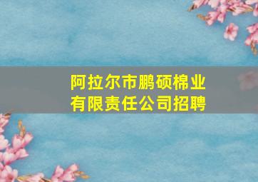 阿拉尔市鹏硕棉业有限责任公司招聘