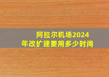 阿拉尔机场2024年改扩建要用多少时间