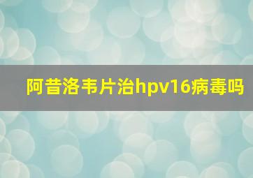 阿昔洛韦片治hpv16病毒吗