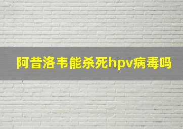 阿昔洛韦能杀死hpv病毒吗